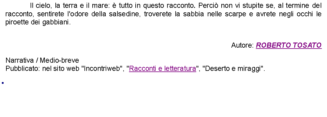 Casella di testo: 		Il cielo, la terra e il mare:  tutto in questo racconto. Perci non vi stupite se, al termine del racconto, sentirete l'odore della salsedine, troverete la sabbia nelle scarpe e avrete negli occhi le piroette dei gabbiani. Autore: ROBERTO TOSATONarrativa / Medio-brevePubblicato: nel sito web "Incontriweb", "Racconti e letteratura", "Deserto e miraggi". 