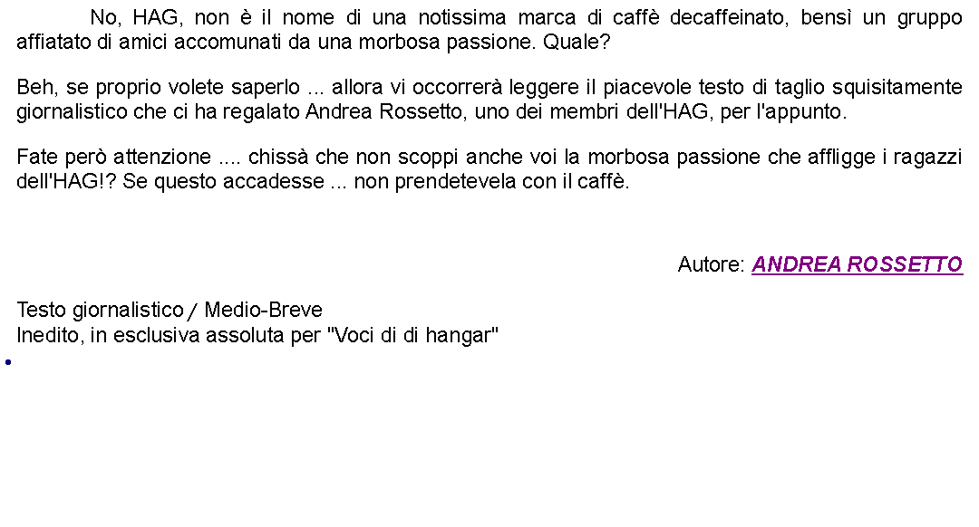 Casella di testo: 		No, HAG, non  il nome di una notissima marca di caff decaffeinato, bens un gruppo affiatato di amici accomunati da una morbosa passione. Quale? Beh, se proprio volete saperlo ... allora vi occorrer leggere il piacevole testo di taglio squisitamente giornalistico che ci ha regalato Andrea Rossetto, uno dei membri dell'HAG, per l'appunto. Fate per attenzione .... chiss che non scoppi anche voi la morbosa passione che affligge i ragazzi dell'HAG!? Se questo accadesse ... non prendetevela con il caff. Autore: ANDREA ROSSETTOTesto giornalistico / Medio-BreveInedito, in esclusiva assoluta per "Voci di di hangar" 