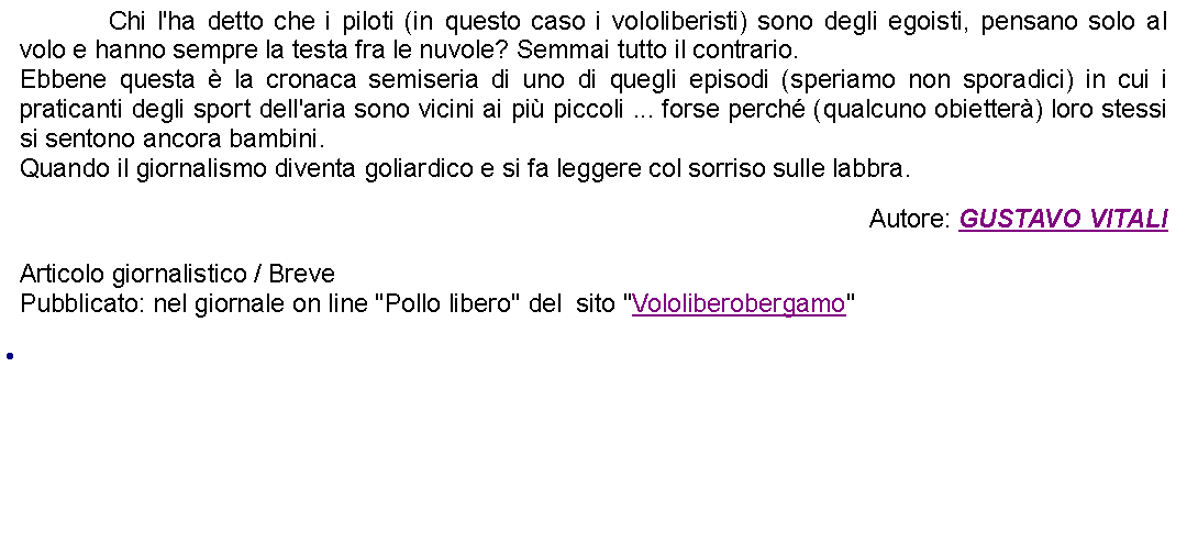 Casella di testo: 		Chi l'ha detto che i piloti (in questo caso i vololiberisti) sono degli egoisti, pensano solo al volo e hanno sempre la testa fra le nuvole? Semmai tutto il contrario.Ebbene questa  la cronaca semiseria di uno di quegli episodi (speriamo non sporadici) in cui i praticanti degli sport dell'aria sono vicini ai pi piccoli ... forse perch (qualcuno obietter) loro stessi si sentono ancora bambini.Quando il giornalismo diventa goliardico e si fa leggere col sorriso sulle labbra. Autore: GUSTAVO VITALIArticolo giornalistico / BrevePubblicato: nel giornale on line "Pollo libero" del  sito "Vololiberobergamo" 