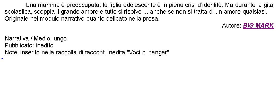 Casella di testo: 		Una mamma  preoccupata: la figlia adolescente  in piena crisi didentit. Ma durante la gita scolastica, scoppia il grande amore e tutto si risolve ... anche se non si tratta di un amore qualsiasi.Originale nel modulo narrativo quanto delicato nella prosa.Autore: BIG MARKNarrativa / Medio-lungoPubblicato: ineditoNote: inserito nella raccolta di racconti inedita "Voci di hangar" 