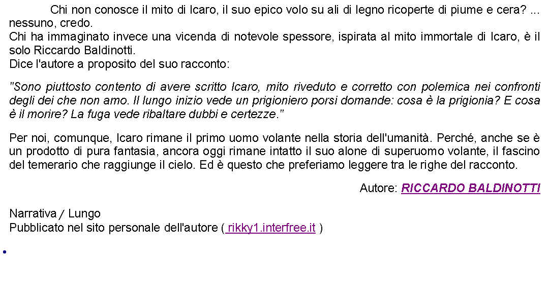 Casella di testo: 		Chi non conosce il mito di Icaro, il suo epico volo su ali di legno ricoperte di piume e cera? ... nessuno, credo. Chi ha immaginato invece una vicenda di notevole spessore, ispirata al mito immortale di Icaro,  il solo Riccardo Baldinotti.Dice l'autore a proposito del suo racconto: "Sono piuttosto contento di avere scritto Icaro, mito riveduto e corretto con polemica nei confronti degli dei che non amo. Il lungo inizio vede un prigioniero porsi domande: cosa  la prigionia? E cosa  il morire? La fuga vede ribaltare dubbi e certezze." Per noi, comunque, Icaro rimane il primo uomo volante nella storia dell'umanit. Perch, anche se  un prodotto di pura fantasia, ancora oggi rimane intatto il suo alone di superuomo volante, il fascino del temerario che raggiunge il cielo. Ed  questo che preferiamo leggere tra le righe del racconto. Autore: RICCARDO BALDINOTTINarrativa / LungoPubblicato nel sito personale dell'autore ( rikky1.interfree.it ) 