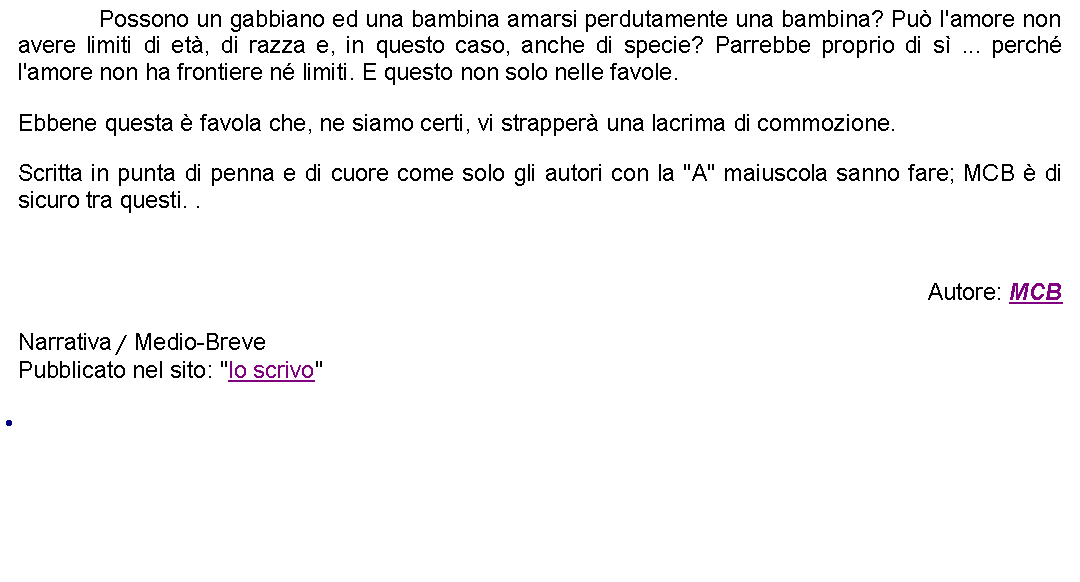 Casella di testo: 		Possono un gabbiano ed una bambina amarsi perdutamente una bambina? Pu l'amore non avere limiti di et, di razza e, in questo caso, anche di specie? Parrebbe proprio di s ... perch l'amore non ha frontiere n limiti. E questo non solo nelle favole.  Ebbene questa  favola che, ne siamo certi, vi strapper una lacrima di commozione.  Scritta in punta di penna e di cuore come solo gli autori con la "A" maiuscola sanno fare; MCB  di sicuro tra questi. . Autore: MCBNarrativa / Medio-BrevePubblicato nel sito: "Io scrivo" 