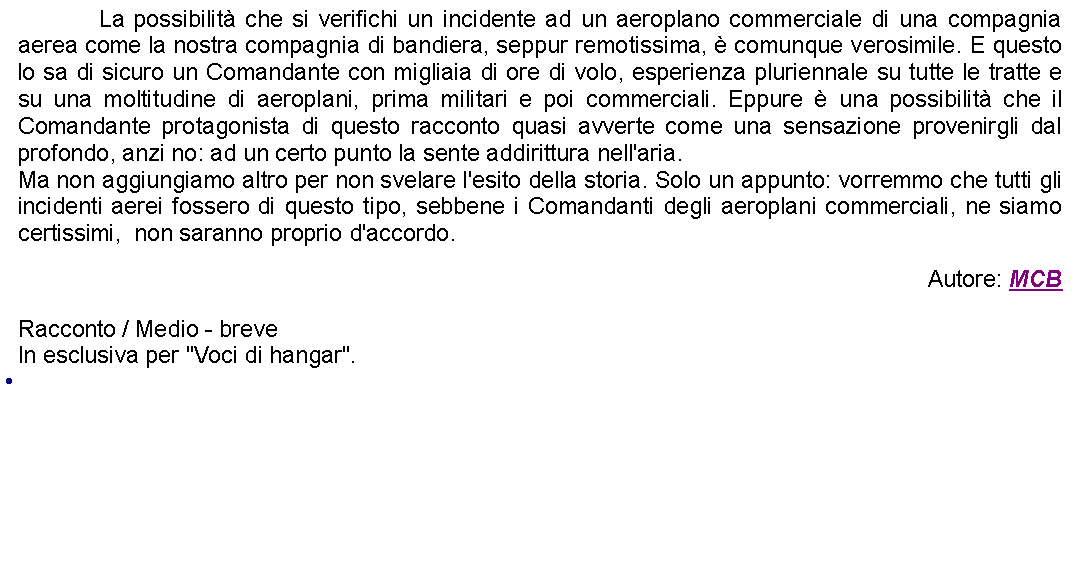 Casella di testo: 		La possibilit che si verifichi un incidente ad un aeroplano commerciale di una compagnia aerea come la nostra compagnia di bandiera, seppur remotissima,  comunque verosimile. E questo lo sa di sicuro un Comandante con migliaia di ore di volo, esperienza pluriennale su tutte le tratte e su una moltitudine di aeroplani, prima militari e poi commerciali. Eppure  una possibilit che il Comandante protagonista di questo racconto quasi avverte come una sensazione provenirgli dal profondo, anzi no: ad un certo punto la sente addirittura nell'aria. Ma non aggiungiamo altro per non svelare l'esito della storia. Solo un appunto: vorremmo che tutti gli incidenti aerei fossero di questo tipo, sebbene i Comandanti degli aeroplani commerciali, ne siamo certissimi,  non saranno proprio d'accordo. Autore: MCBRacconto / Medio - breveIn esclusiva per "Voci di hangar". 