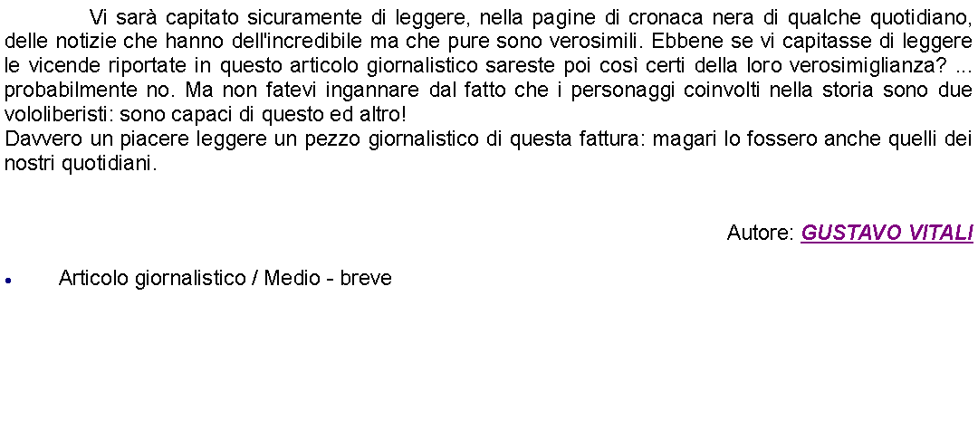 Casella di testo: 		Vi sar capitato sicuramente di leggere, nella pagine di cronaca nera di qualche quotidiano, delle notizie che hanno dell'incredibile ma che pure sono verosimili. Ebbene se vi capitasse di leggere le vicende riportate in questo articolo giornalistico sareste poi cos certi della loro verosimiglianza? ... probabilmente no. Ma non fatevi ingannare dal fatto che i personaggi coinvolti nella storia sono due vololiberisti: sono capaci di questo ed altro!Davvero un piacere leggere un pezzo giornalistico di questa fattura: magari lo fossero anche quelli dei nostri quotidiani.Autore: GUSTAVO VITALIArticolo giornalistico / Medio - breve