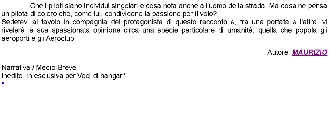 Casella di testo: 		Che i piloti siano individui singolari  cosa nota anche all'uomo della strada. Ma cosa ne pensa un pilota di coloro che, come lui, condividono la passione per il volo? Sedetevi al tavolo in compagnia del protagonista di questo racconto e, tra una portata e l'altra, vi riveler la sua spassionata opinione circa una specie particolare di umanit: quella che popola gli aeroporti e gli Aeroclub. Autore: MAURIZIONarrativa / Medio-Breve Inedito, in esclusiva per Voci di hangar" 