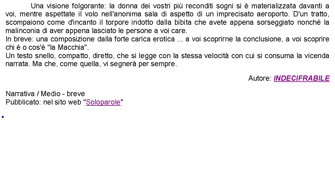 Casella di testo: 		Una visione folgorante: la donna dei vostri pi reconditi sogni si  materializzata davanti a voi, mentre aspettate il volo nell'anonima sala di aspetto di un imprecisato aeroporto. D'un tratto, scompaiono come d'incanto il torpore indotto dalla bibita che avete appena sorseggiato nonch la malinconia di aver appena lasciato le persone a voi care. In breve: una composizione dalla forte carica erotica ... a voi scoprirne la conclusione, a voi scoprire chi  o cos' "la Macchia".Un testo snello, compatto, diretto, che si legge con la stessa velocit con cui si consuma la vicenda narrata. Ma che, come quella, vi segner per sempre. Autore: INDECIFRABILENarrativa / Medio - brevePubblicato: nel sito web "Soloparole" 