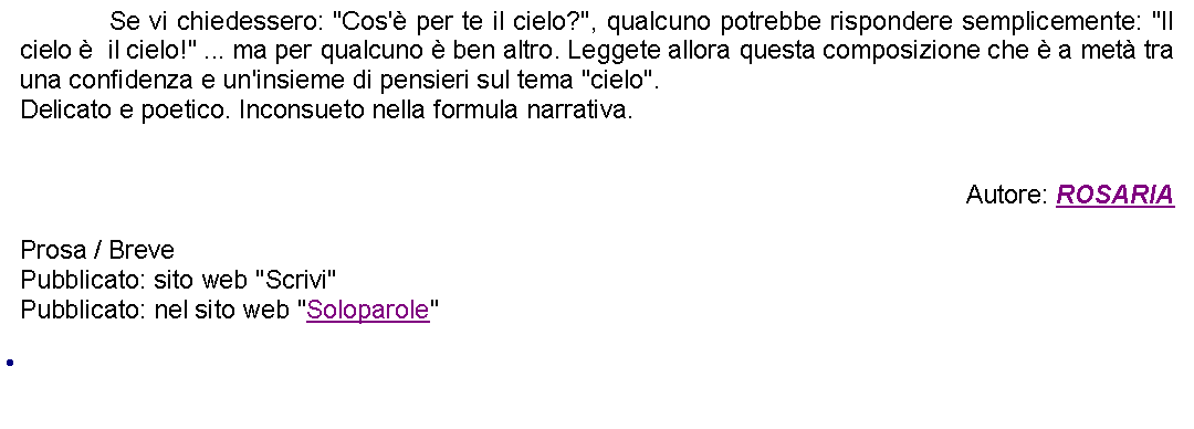 Casella di testo: 		Se vi chiedessero: "Cos' per te il cielo?", qualcuno potrebbe rispondere semplicemente: "Il cielo   il cielo!" ... ma per qualcuno  ben altro. Leggete allora questa composizione che  a met tra una confidenza e un'insieme di pensieri sul tema "cielo".Delicato e poetico. Inconsueto nella formula narrativa.Autore: ROSARIAProsa / Breve Pubblicato: sito web "Scrivi"Pubblicato: nel sito web "Soloparole" 