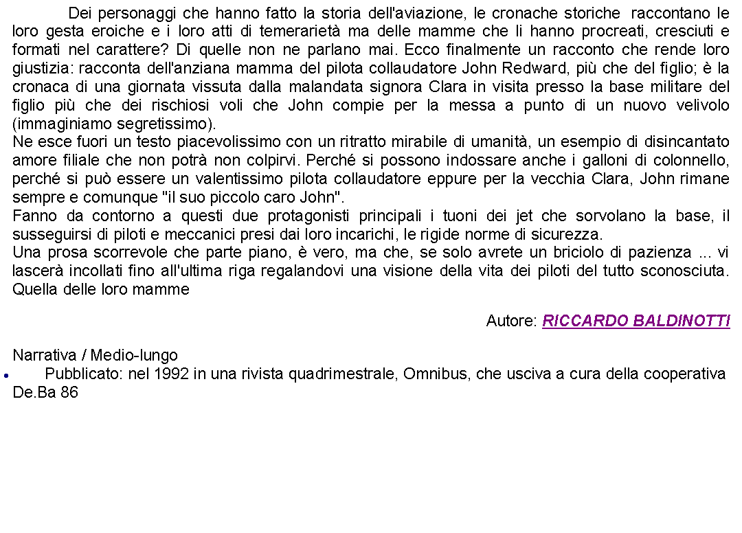 Casella di testo: 		Dei personaggi che hanno fatto la storia dell'aviazione, le cronache storiche  raccontano le loro gesta eroiche e i loro atti di temerariet ma delle mamme che li hanno procreati, cresciuti e formati nel carattere? Di quelle non ne parlano mai. Ecco finalmente un racconto che rende loro giustizia: racconta dell'anziana mamma del pilota collaudatore John Redward, pi che del figlio;  la cronaca di una giornata vissuta dalla malandata signora Clara in visita presso la base militare del figlio pi che dei rischiosi voli che John compie per la messa a punto di un nuovo velivolo (immaginiamo segretissimo).Ne esce fuori un testo piacevolissimo con un ritratto mirabile di umanit, un esempio di disincantato amore filiale che non potr non colpirvi. Perch si possono indossare anche i galloni di colonnello, perch si pu essere un valentissimo pilota collaudatore eppure per la vecchia Clara, John rimane sempre e comunque "il suo piccolo caro John".Fanno da contorno a questi due protagonisti principali i tuoni dei jet che sorvolano la base, il susseguirsi di piloti e meccanici presi dai loro incarichi, le rigide norme di sicurezza. Una prosa scorrevole che parte piano,  vero, ma che, se solo avrete un briciolo di pazienza ... vi lascer incollati fino all'ultima riga regalandovi una visione della vita dei piloti del tutto sconosciuta. Quella delle loro mamme Autore: RICCARDO BALDINOTTINarrativa / Medio-lungoPubblicato: nel 1992 in una rivista quadrimestrale, Omnibus, che usciva a cura della cooperativa De.Ba 86