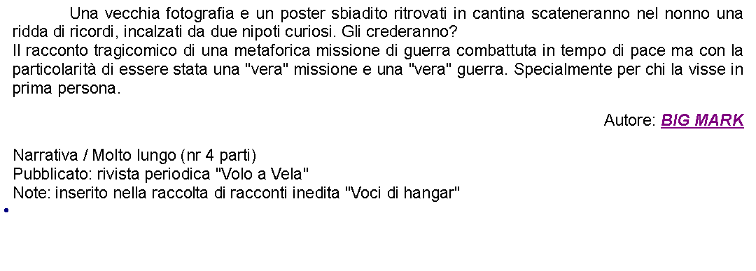 Casella di testo: 		Una vecchia fotografia e un poster sbiadito ritrovati in cantina scateneranno nel nonno una ridda di ricordi, incalzati da due nipoti curiosi. Gli crederanno?Il racconto tragicomico di una metaforica missione di guerra combattuta in tempo di pace ma con la particolarit di essere stata una "vera" missione e una "vera" guerra. Specialmente per chi la visse in prima persona. Autore: BIG MARKNarrativa / Molto lungo (nr 4 parti)Pubblicato: rivista periodica "Volo a Vela"Note: inserito nella raccolta di racconti inedita "Voci di hangar" 