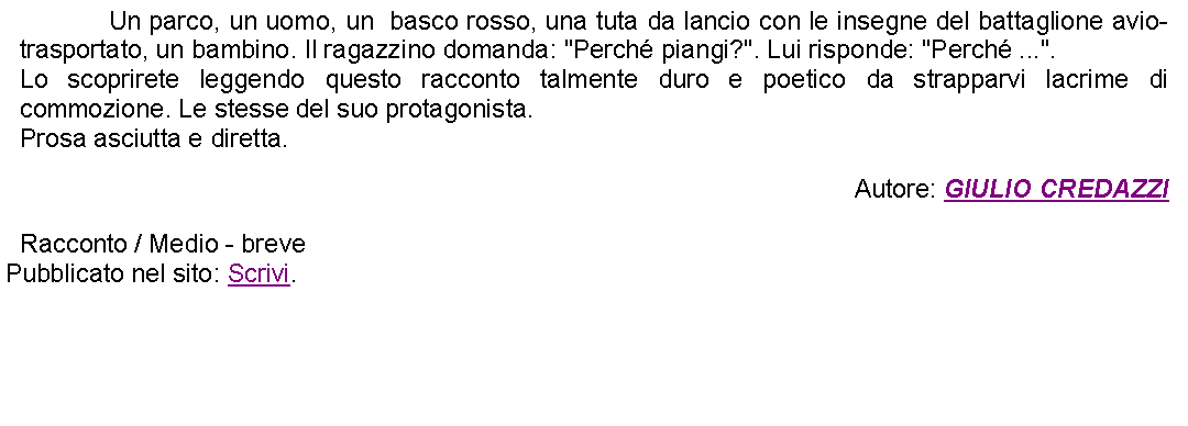 Casella di testo: 		Un parco, un uomo, un  basco rosso, una tuta da lancio con le insegne del battaglione avio-trasportato, un bambino. Il ragazzino domanda: "Perch piangi?". Lui risponde: "Perch ...". Lo scoprirete leggendo questo racconto talmente duro e poetico da strapparvi lacrime di commozione. Le stesse del suo protagonista.Prosa asciutta e diretta. Autore: GIULIO CREDAZZIRacconto / Medio - brevePubblicato nel sito: Scrivi. 