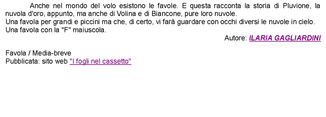 Casella di testo: 		Anche nel mondo del volo esistono le favole. E questa racconta la storia di Pluvione, la nuvola d'oro, appunto, ma anche di Volina e di Biancone, pure loro nuvole. Una favola per grandi e piccini ma che, di certo, vi far guardare con occhi diversi le nuvole in cielo.Una favola con la "F" maiuscola.Autore: ILARIA GAGLIARDINIFavola / Media-brevePubblicata: sito web "I fogli nel cassetto" 