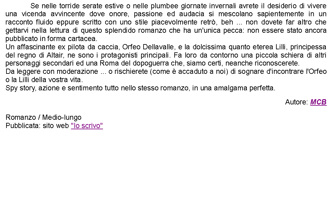 Casella di testo: 		Se nelle torride serate estive o nelle plumbee giornate invernali avrete il desiderio di vivere una vicenda avvincente dove onore, passione ed audacia si mescolano sapientemente in un racconto fluido eppure scritto con uno stile piacevolmente retr, beh ... non dovete far altro che gettarvi nella lettura di questo splendido romanzo che ha un'unica pecca: non essere stato ancora pubblicato in forma cartacea.Un affascinante ex pilota da caccia, Orfeo Dellavalle, e la dolcissima quanto eterea Lilli, principessa del regno di Altair, ne sono i protagonisti principali. Fa loro da contorno una piccola schiera di altri personaggi secondari ed una Roma del dopoguerra che, siamo certi, neanche riconoscerete.Da leggere con moderazione ... o rischierete (come  accaduto a noi) di sognare d'incontrare l'Orfeo o la Lilli della vostra vita.Spy story, azione e sentimento tutto nello stesso romanzo, in una amalgama perfetta. Autore: MCBRomanzo / Medio-lungoPubblicata: sito web "Io scrivo"