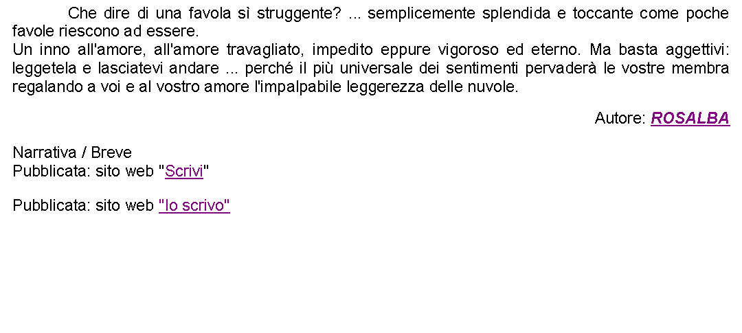 Casella di testo: 		Che dire di una favola s struggente? ... semplicemente splendida e toccante come poche favole riescono ad essere. Un inno all'amore, all'amore travagliato, impedito eppure vigoroso ed eterno. Ma basta aggettivi: leggetela e lasciatevi andare ... perch il pi universale dei sentimenti pervader le vostre membra regalando a voi e al vostro amore l'impalpabile leggerezza delle nuvole. Autore: ROSALBANarrativa / BrevePubblicata: sito web "Scrivi"Pubblicata: sito web "Io scrivo"