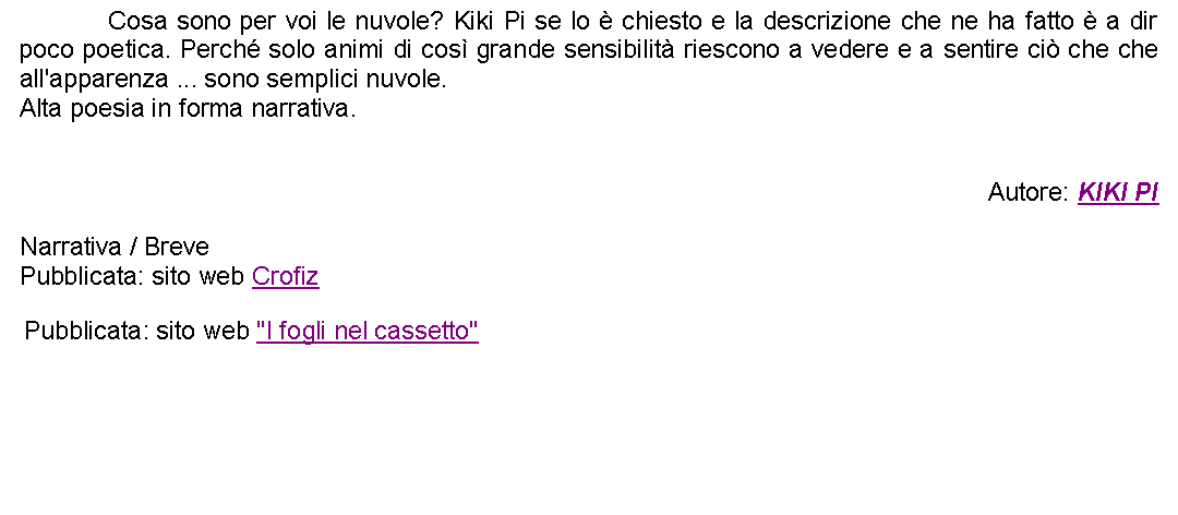 Casella di testo: 		Cosa sono per voi le nuvole? Kiki Pi se lo  chiesto e la descrizione che ne ha fatto  a dir poco poetica. Perch solo animi di cos grande sensibilit riescono a vedere e a sentire ci che che all'apparenza ... sono semplici nuvole.Alta poesia in forma narrativa.Autore: KIKI PINarrativa / BrevePubblicata: sito web Crofiz Pubblicata: sito web "I fogli nel cassetto" 