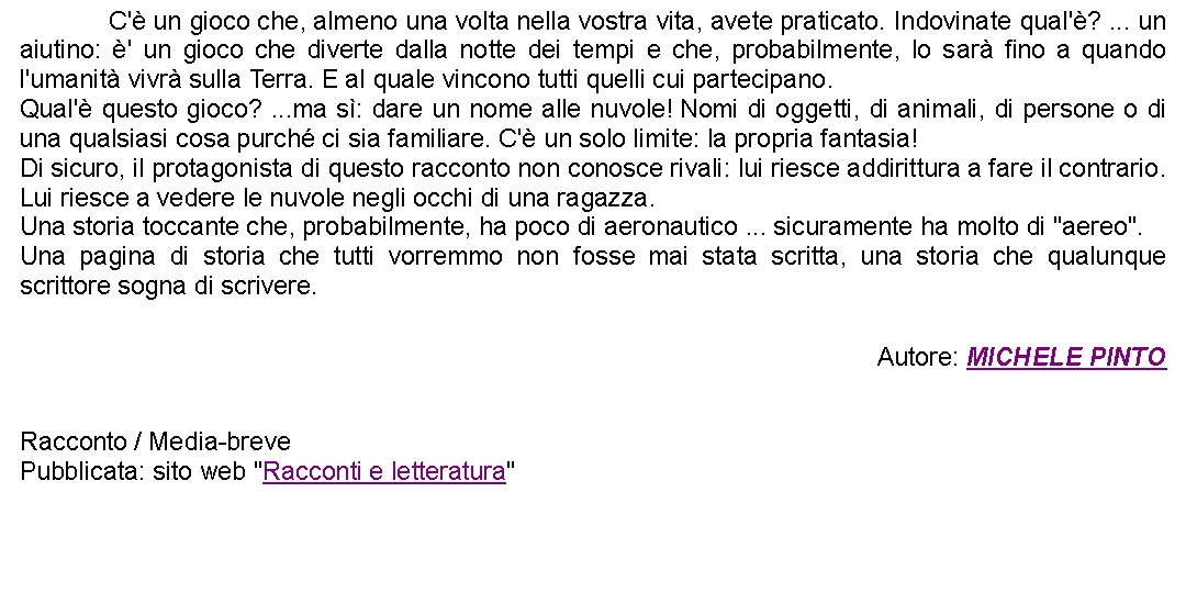 Casella di testo: 		C' un gioco che, almeno una volta nella vostra vita, avete praticato. Indovinate qual'? ... un aiutino: ' un gioco che diverte dalla notte dei tempi e che, probabilmente, lo sar fino a quando l'umanit vivr sulla Terra. E al quale vincono tutti quelli cui partecipano.Qual' questo gioco? ...ma s: dare un nome alle nuvole! Nomi di oggetti, di animali, di persone o di una qualsiasi cosa purch ci sia familiare. C' un solo limite: la propria fantasia!Di sicuro, il protagonista di questo racconto non conosce rivali: lui riesce addirittura a fare il contrario. Lui riesce a vedere le nuvole negli occhi di una ragazza.Una storia toccante che, probabilmente, ha poco di aeronautico ... sicuramente ha molto di "aereo".Una pagina di storia che tutti vorremmo non fosse mai stata scritta, una storia che qualunque scrittore sogna di scrivere.  Autore: MICHELE PINTO Racconto / Media-brevePubblicata: sito web "Racconti e letteratura" 