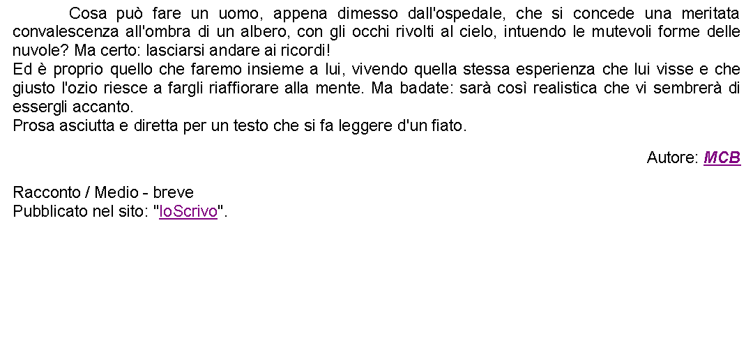 Casella di testo: 		Cosa pu fare un uomo, appena dimesso dall'ospedale, che si concede una meritata convalescenza all'ombra di un albero, con gli occhi rivolti al cielo, intuendo le mutevoli forme delle nuvole? Ma certo: lasciarsi andare ai ricordi!Ed  proprio quello che faremo insieme a lui, vivendo quella stessa esperienza che lui visse e che giusto l'ozio riesce a fargli riaffiorare alla mente. Ma badate: sar cos realistica che vi sembrer di essergli accanto.Prosa asciutta e diretta per un testo che si fa leggere d'un fiato. Autore: MCBRacconto / Medio - brevePubblicato nel sito: "IoScrivo".