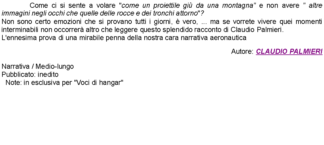 Casella di testo: 		Come ci si sente a volare "come un proiettile gi da una montagna" e non avere " altre immagini negli occhi che quelle delle rocce e dei tronchi attorno"?Non sono certo emozioni che si provano tutti i giorni,  vero, ... ma se vorrete vivere quei momenti interminabili non occorrer altro che leggere questo splendido racconto di Claudio Palmieri.L'ennesima prova di una mirabile penna della nostra cara narrativa aeronautica  Autore: CLAUDIO PALMIERINarrativa / Medio-lungoPubblicato: ineditoNote: in esclusiva per "Voci di hangar"