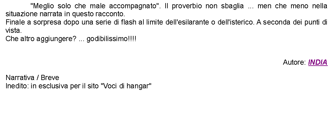 Casella di testo: 		"Meglio solo che male accompagnato". Il proverbio non sbaglia ... men che meno nella situazione narrata in questo racconto.Finale a sorpresa dopo una serie di flash al limite dell'esilarante o dell'isterico. A seconda dei punti di vista.Che altro aggiungere? ... godibilissimo!!!!Autore: INDIANarrativa / BreveInedito: in esclusiva per il sito "Voci di hangar"