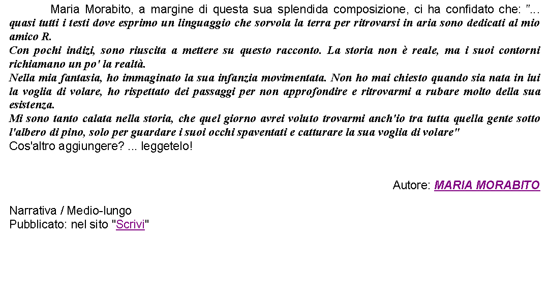 Casella di testo: 		Maria Morabito, a margine di questa sua splendida composizione, ci ha confidato che: "... quasi tutti i testi dove esprimo un linguaggio che sorvola la terra per ritrovarsi in aria sono dedicati al mio amico R.Con pochi indizi, sono riuscita a mettere su questo racconto. La storia non  reale, ma i suoi contorni richiamano un po' la realt.Nella mia fantasia, ho immaginato la sua infanzia movimentata. Non ho mai chiesto quando sia nata in lui la voglia di volare, ho rispettato dei passaggi per non approfondire e ritrovarmi a rubare molto della sua esistenza.Mi sono tanto calata nella storia, che quel giorno avrei voluto trovarmi anch'io tra tutta quella gente sotto l'albero di pino, solo per guardare i suoi occhi spaventati e catturare la sua voglia di volare"Cos'altro aggiungere? ... leggetelo!Autore: MARIA MORABITONarrativa / Medio-lungoPubblicato: nel sito "Scrivi"