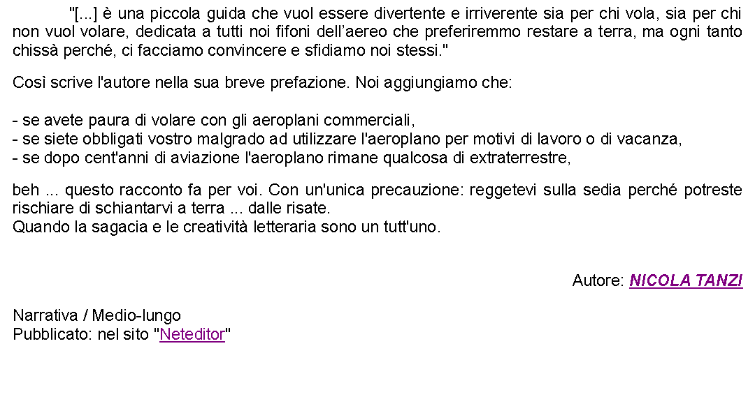 Casella di testo: 		"[...]  una piccola guida che vuol essere divertente e irriverente sia per chi vola, sia per chi non vuol volare, dedicata a tutti noi fifoni dellaereo che preferiremmo restare a terra, ma ogni tanto chiss perch, ci facciamo convincere e sfidiamo noi stessi." Cos scrive l'autore nella sua breve prefazione. Noi aggiungiamo che:  - se avete paura di volare con gli aeroplani commerciali,- se siete obbligati vostro malgrado ad utilizzare l'aeroplano per motivi di lavoro o di vacanza,- se dopo cent'anni di aviazione l'aeroplano rimane qualcosa di extraterrestre,  beh ... questo racconto fa per voi. Con un'unica precauzione: reggetevi sulla sedia perch potreste rischiare di schiantarvi a terra ... dalle risate.Quando la sagacia e le creativit letteraria sono un tutt'uno.Autore: NICOLA TANZINarrativa / Medio-lungoPubblicato: nel sito "Neteditor"