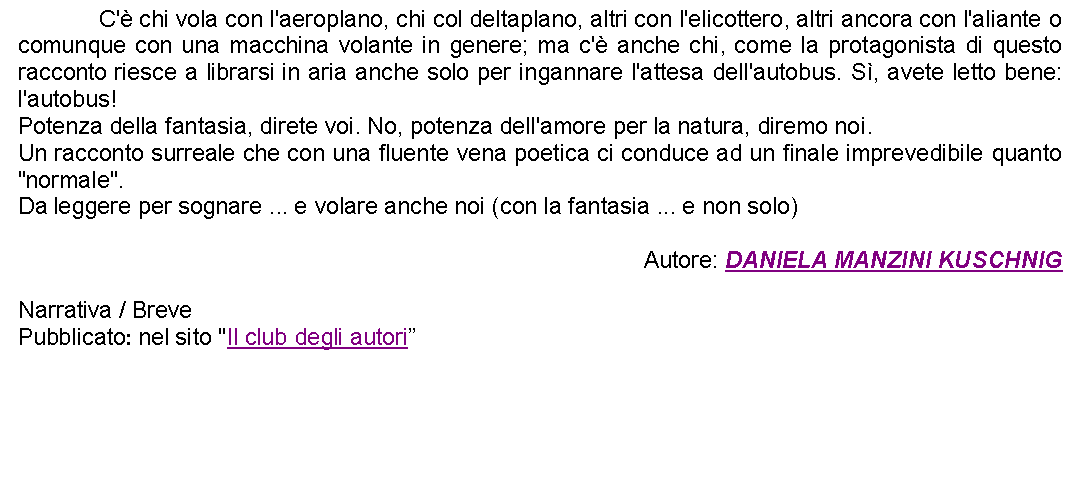 Casella di testo: 		C' chi vola con l'aeroplano, chi col deltaplano, altri con l'elicottero, altri ancora con l'aliante o comunque con una macchina volante in genere; ma c' anche chi, come la protagonista di questo racconto riesce a librarsi in aria anche solo per ingannare l'attesa dell'autobus. S, avete letto bene: l'autobus! Potenza della fantasia, direte voi. No, potenza dell'amore per la natura, diremo noi.Un racconto surreale che con una fluente vena poetica ci conduce ad un finale imprevedibile quanto "normale".Da leggere per sognare ... e volare anche noi (con la fantasia ... e non solo) Autore: DANIELA MANZINI KUSCHNIGNarrativa / BrevePubblicato: nel sito "Il club degli autori