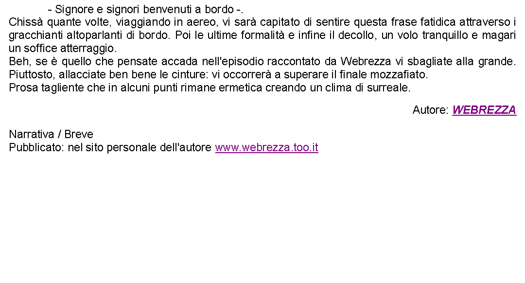 Casella di testo: 		- Signore e signori benvenuti a bordo -.Chiss quante volte, viaggiando in aereo, vi sar capitato di sentire questa frase fatidica attraverso i gracchianti altoparlanti di bordo. Poi le ultime formalit e infine il decollo, un volo tranquillo e magari un soffice atterraggio.Beh, se  quello che pensate accada nell'episodio raccontato da Webrezza vi sbagliate alla grande. Piuttosto, allacciate ben bene le cinture: vi occorrer a superare il finale mozzafiato.Prosa tagliente che in alcuni punti rimane ermetica creando un clima di surreale. Autore: WEBREZZANarrativa / BrevePubblicato: nel sito personale dell'autore www.webrezza.too.it