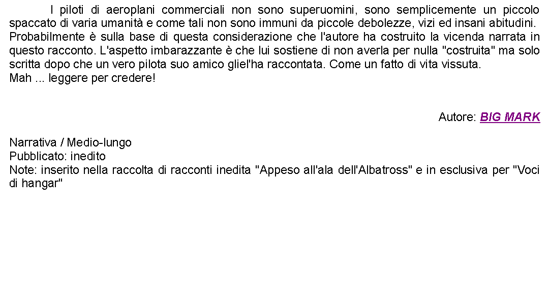 Casella di testo: 		I piloti di aeroplani commerciali non sono superuomini, sono semplicemente un piccolo spaccato di varia umanit e come tali non sono immuni da piccole debolezze, vizi ed insani abitudini. Probabilmente  sulla base di questa considerazione che l'autore ha costruito la vicenda narrata in questo racconto. L'aspetto imbarazzante  che lui sostiene di non averla per nulla "costruita" ma solo scritta dopo che un vero pilota suo amico gliel'ha raccontata. Come un fatto di vita vissuta. Mah ... leggere per credere!Autore: BIG MARKNarrativa / Medio-lungoPubblicato: ineditoNote: inserito nella raccolta di racconti inedita "Appeso all'ala dell'Albatross" e in esclusiva per "Voci di hangar"