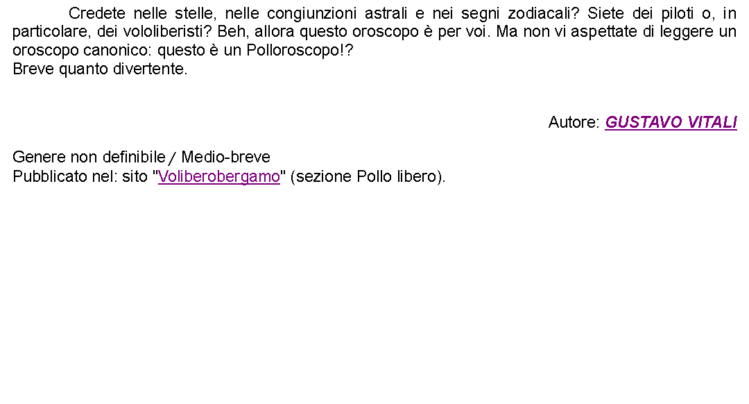 Casella di testo: 		Credete nelle stelle, nelle congiunzioni astrali e nei segni zodiacali? Siete dei piloti o, in particolare, dei vololiberisti? Beh, allora questo oroscopo  per voi. Ma non vi aspettate di leggere un oroscopo canonico: questo  un Polloroscopo!?Breve quanto divertente. Autore: GUSTAVO VITALIGenere non definibile / Medio-brevePubblicato nel: sito "Voliberobergamo" (sezione Pollo libero). 