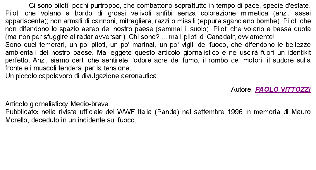 Casella di testo: 		Ci sono piloti, pochi purtroppo, che combattono soprattutto in tempo di pace, specie d'estate. Piloti che volano a bordo di grossi velivoli anfibi senza colorazione mimetica (anzi, assai appariscente); non armati di cannoni, mitragliere, razzi o missili (eppure sganciano bombe). Piloti che non difendono lo spazio aereo del nostro paese (semmai il suolo). Piloti che volano a bassa quota (ma non per sfuggire ai radar avversari). Chi sono? ... ma i piloti di Canadair, ovviamente!Sono quei temerari, un po' piloti, un po' marinai, un po' vigili del fuoco, che difendono le bellezze ambientali del nostro paese. Ma leggete questo articolo giornalistico e ne uscir fuori un identikit perfetto. Anzi, siamo certi che sentirete l'odore acre del fumo, il rombo dei motori, il sudore sulla fronte e i muscoli tendersi per la tensione.Un piccolo capolavoro di divulgazione aeronautica. Autore: PAOLO VITTOZZIArticolo giornalistico/ Medio-brevePubblicato: nella rivista ufficiale del WWF Italia (Panda) nel settembre 1996 in memoria di Mauro Morello, deceduto in un incidente sul fuoco.