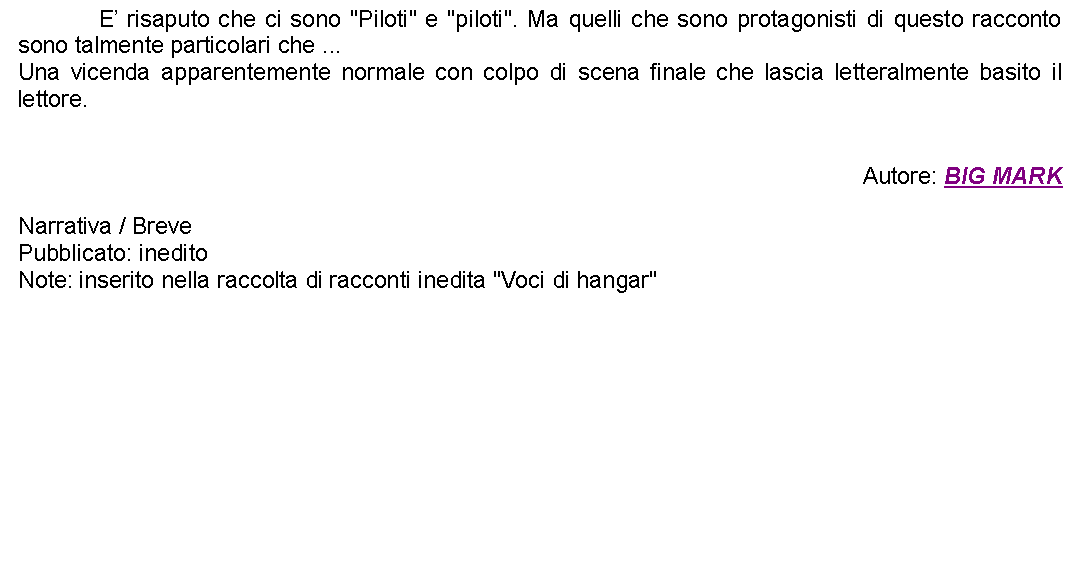 Casella di testo: 		E risaputo che ci sono "Piloti" e "piloti". Ma quelli che sono protagonisti di questo racconto sono talmente particolari che ...Una vicenda apparentemente normale con colpo di scena finale che lascia letteralmente basito il lettore.Autore: BIG MARKNarrativa / BrevePubblicato: ineditoNote: inserito nella raccolta di racconti inedita "Voci di hangar"