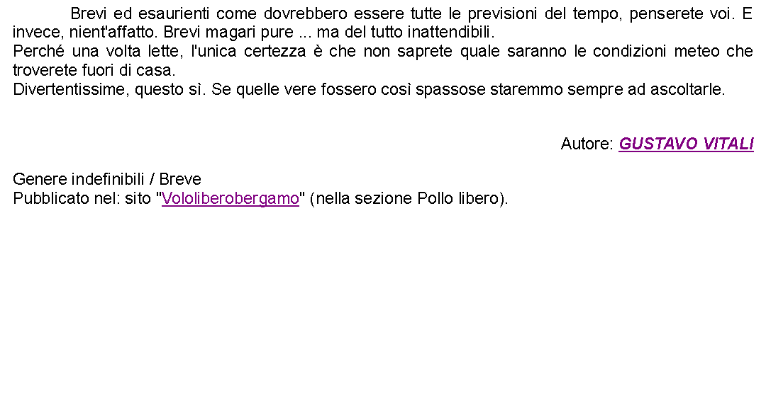 Casella di testo: 		Brevi ed esaurienti come dovrebbero essere tutte le previsioni del tempo, penserete voi. E invece, nient'affatto. Brevi magari pure ... ma del tutto inattendibili.Perch una volta lette, l'unica certezza  che non saprete quale saranno le condizioni meteo che troverete fuori di casa.Divertentissime, questo s. Se quelle vere fossero cos spassose staremmo sempre ad ascoltarle. Autore: GUSTAVO VITALIGenere indefinibili / BrevePubblicato nel: sito "Vololiberobergamo" (nella sezione Pollo libero).  