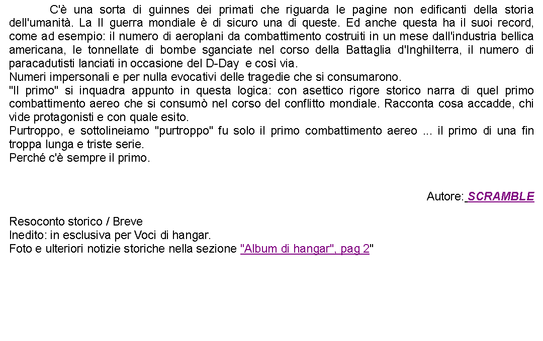 Casella di testo: 		C' una sorta di guinnes dei primati che riguarda le pagine non edificanti della storia dell'umanit. La II guerra mondiale  di sicuro una di queste. Ed anche questa ha il suoi record, come ad esempio: il numero di aeroplani da combattimento costruiti in un mese dall'industria bellica americana, le tonnellate di bombe sganciate nel corso della Battaglia d'Inghilterra, il numero di paracadutisti lanciati in occasione del D-Day  e cos via.Numeri impersonali e per nulla evocativi delle tragedie che si consumarono. "Il primo" si inquadra appunto in questa logica: con asettico rigore storico narra di quel primo combattimento aereo che si consum nel corso del conflitto mondiale. Racconta cosa accadde, chi vide protagonisti e con quale esito.Purtroppo, e sottolineiamo "purtroppo" fu solo il primo combattimento aereo ... il primo di una fin troppa lunga e triste serie.Perch c' sempre il primo.Autore: SCRAMBLEResoconto storico / BreveInedito: in esclusiva per Voci di hangar.Foto e ulteriori notizie storiche nella sezione "Album di hangar", pag 2"