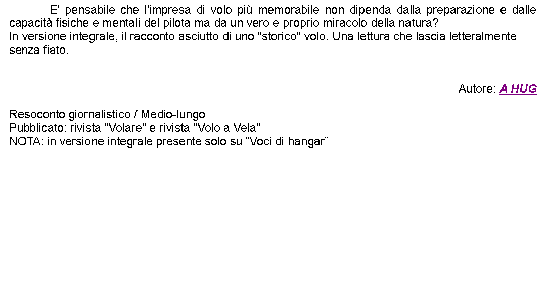 Casella di testo: 		E' pensabile che l'impresa di volo pi memorabile non dipenda dalla preparazione e dalle capacit fisiche e mentali del pilota ma da un vero e proprio miracolo della natura?In versione integrale, il racconto asciutto di uno "storico" volo. Una lettura che lascia letteralmente senza fiato.Autore: A HUGResoconto giornalistico / Medio-lungoPubblicato: rivista "Volare" e rivista "Volo a Vela"NOTA: in versione integrale presente solo su Voci di hangar   