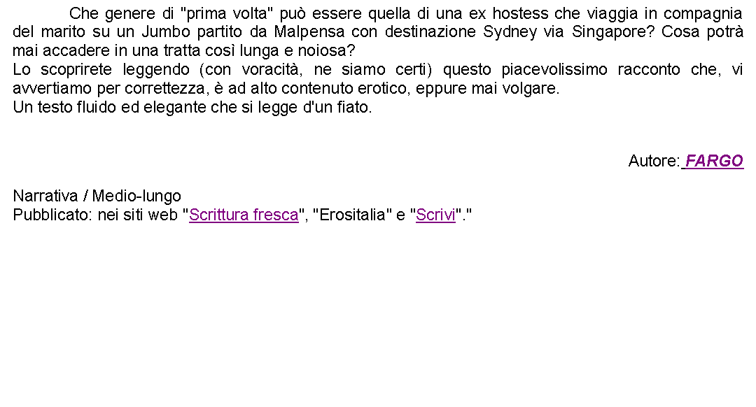 Casella di testo: 		Che genere di "prima volta" pu essere quella di una ex hostess che viaggia in compagnia del marito su un Jumbo partito da Malpensa con destinazione Sydney via Singapore? Cosa potr mai accadere in una tratta cos lunga e noiosa?Lo scoprirete leggendo (con voracit, ne siamo certi) questo piacevolissimo racconto che, vi avvertiamo per correttezza,  ad alto contenuto erotico, eppure mai volgare.Un testo fluido ed elegante che si legge d'un fiato.Autore: FARGONarrativa / Medio-lungoPubblicato: nei siti web "Scrittura fresca", "Erositalia" e "Scrivi"."   