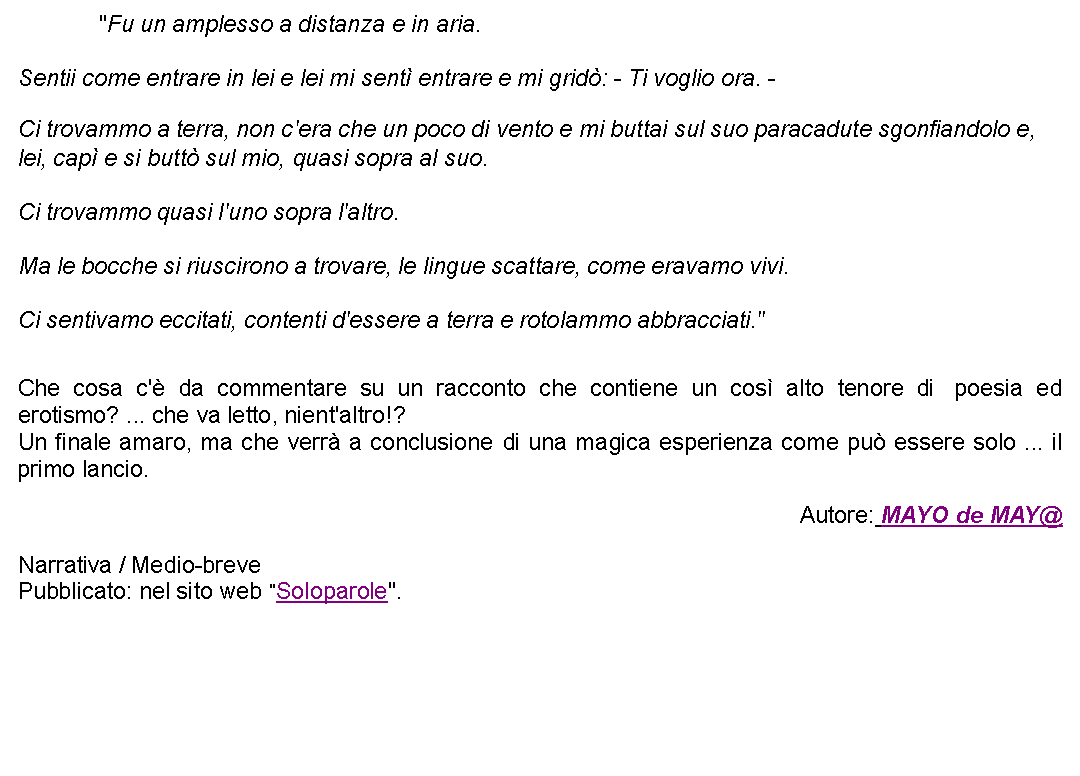 Casella di testo: 		"Fu un amplesso a distanza e in aria. Sentii come entrare in lei e lei mi sent entrare e mi grid: - Ti voglio ora. - Ci trovammo a terra, non c'era che un poco di vento e mi buttai sul suo paracadute sgonfiandolo e, lei, cap e si butt sul mio, quasi sopra al suo. Ci trovammo quasi l'uno sopra l'altro. Ma le bocche si riuscirono a trovare, le lingue scattare, come eravamo vivi. Ci sentivamo eccitati, contenti d'essere a terra e rotolammo abbracciati."  Che cosa c' da commentare su un racconto che contiene un cos alto tenore di  poesia ed erotismo? ... che va letto, nient'altro!?Un finale amaro, ma che verr a conclusione di una magica esperienza come pu essere solo ... il primo lancio. Autore: MAYO de MAY@Narrativa / Medio-brevePubblicato: nel sito web "Soloparole".