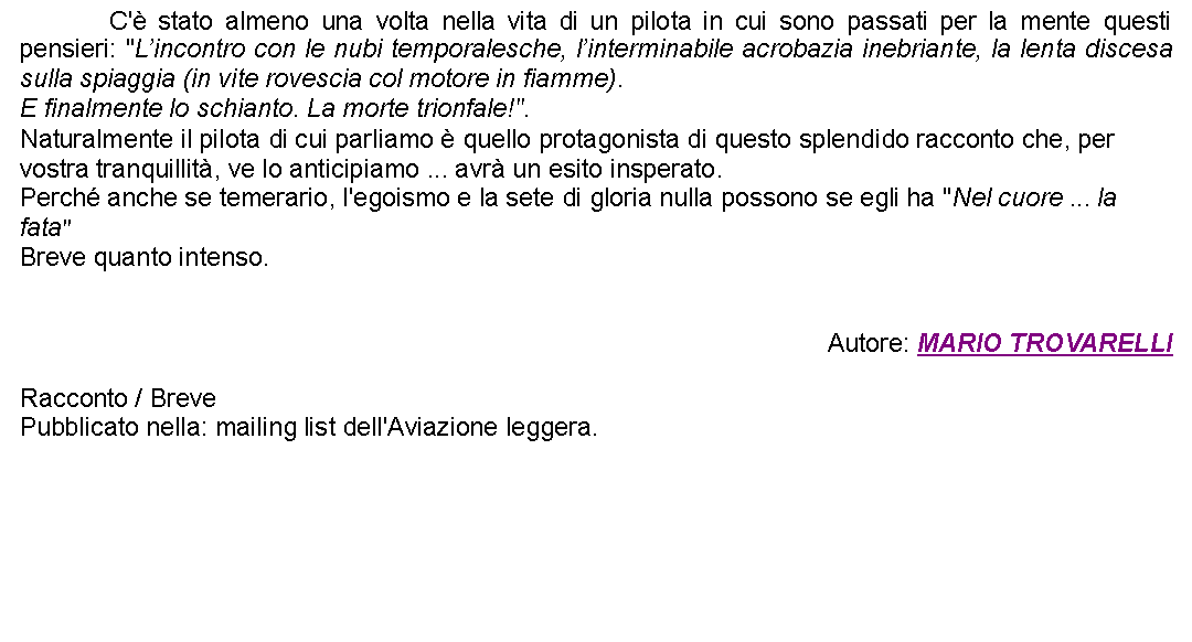 Casella di testo: 		C' stato almeno una volta nella vita di un pilota in cui sono passati per la mente questi pensieri: "Lincontro con le nubi temporalesche, linterminabile acrobazia inebriante, la lenta discesa sulla spiaggia (in vite rovescia col motore in fiamme).E finalmente lo schianto. La morte trionfale!".Naturalmente il pilota di cui parliamo  quello protagonista di questo splendido racconto che, per vostra tranquillit, ve lo anticipiamo ... avr un esito insperato.Perch anche se temerario, l'egoismo e la sete di gloria nulla possono se egli ha "Nel cuore ... la fata"Breve quanto intenso. Autore: MARIO TROVARELLIRacconto / BrevePubblicato nella: mailing list dell'Aviazione leggera. 