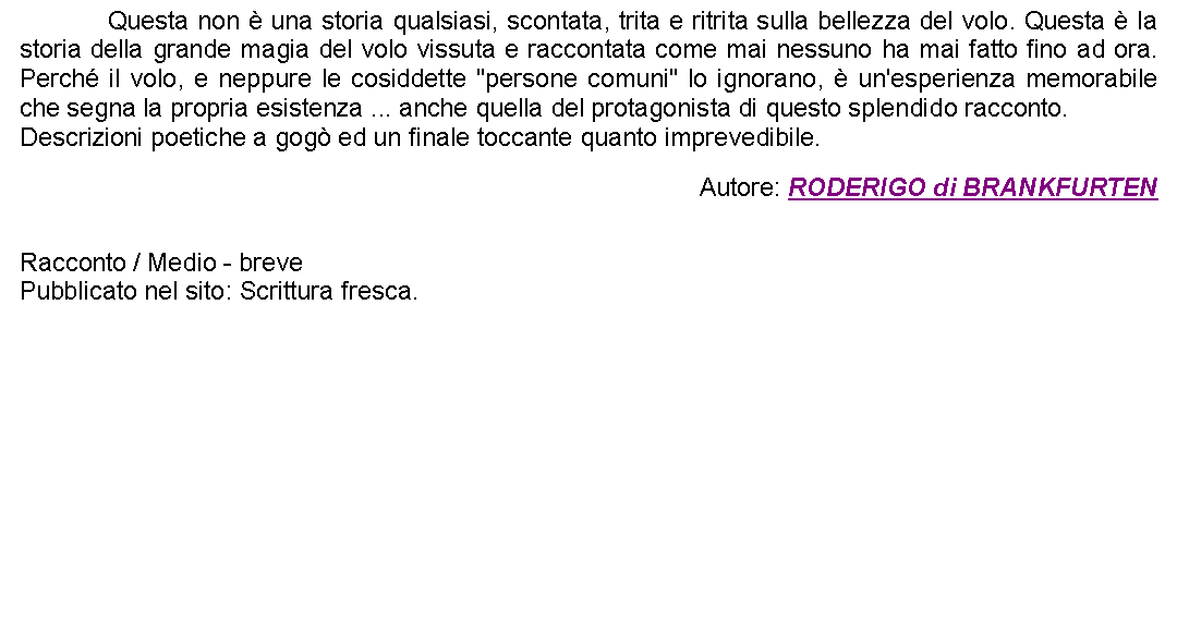 Casella di testo: 		Questa non  una storia qualsiasi, scontata, trita e ritrita sulla bellezza del volo. Questa  la storia della grande magia del volo vissuta e raccontata come mai nessuno ha mai fatto fino ad ora. Perch il volo, e neppure le cosiddette "persone comuni" lo ignorano,  un'esperienza memorabile che segna la propria esistenza ... anche quella del protagonista di questo splendido racconto.Descrizioni poetiche a gog ed un finale toccante quanto imprevedibile. Autore: RODERIGO di BRANKFURTEN Racconto / Medio - brevePubblicato nel sito: Scrittura fresca. 