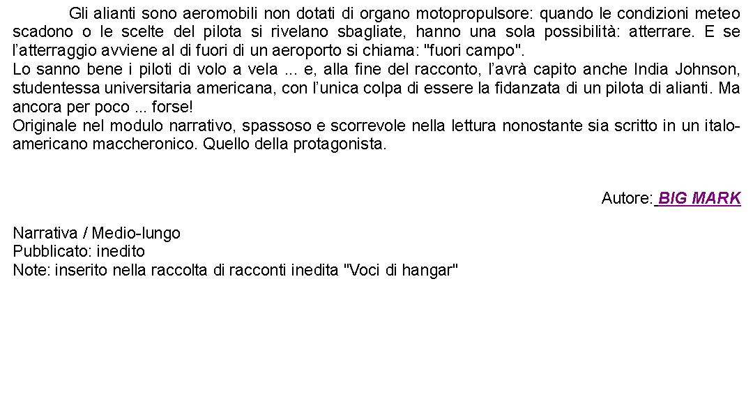 Casella di testo: 		Gli alianti sono aeromobili non dotati di organo motopropulsore: quando le condizioni meteo scadono o le scelte del pilota si rivelano sbagliate, hanno una sola possibilit: atterrare. E se latterraggio avviene al di fuori di un aeroporto si chiama: "fuori campo".Lo sanno bene i piloti di volo a vela ... e, alla fine del racconto, lavr capito anche India Johnson, studentessa universitaria americana, con lunica colpa di essere la fidanzata di un pilota di alianti. Ma ancora per poco ... forse!Originale nel modulo narrativo, spassoso e scorrevole nella lettura nonostante sia scritto in un italo-americano maccheronico. Quello della protagonista.Autore: BIG MARKNarrativa / Medio-lungoPubblicato: ineditoNote: inserito nella raccolta di racconti inedita "Voci di hangar"