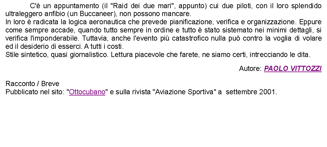 Casella di testo: 		C' un appuntamento (il "Raid dei due mari", appunto) cui due piloti, con il loro splendido ultraleggero anfibio (un Buccaneer), non possono mancare. In loro  radicata la logica aeronautica che prevede pianificazione, verifica e organizzazione. Eppure come sempre accade, quando tutto sempre in ordine e tutto  stato sistemato nei minimi dettagli, si verifica l'imponderabile. Tuttavia, anche l'evento pi catastrofico nulla pu contro la voglia di volare ed il desiderio di esserci. A tutti i costi.Stile sintetico, quasi giornalistico. Lettura piacevole che farete, ne siamo certi, intrecciando le dita. Autore: PAOLO VITTOZZIRacconto / BrevePubblicato nel sito: "Ottocubano" e sulla rivista "Aviazione Sportiva" a  settembre 2001. 