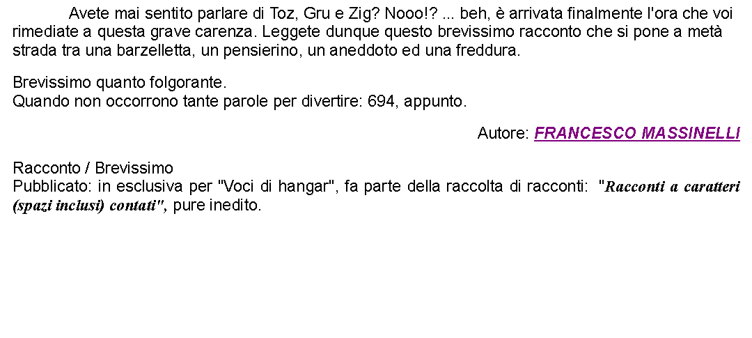 Casella di testo: 		Avete mai sentito parlare di Toz, Gru e Zig? Nooo!? ... beh,  arrivata finalmente l'ora che voi rimediate a questa grave carenza. Leggete dunque questo brevissimo racconto che si pone a met strada tra una barzelletta, un pensierino, un aneddoto ed una freddura. Brevissimo quanto folgorante.Quando non occorrono tante parole per divertire: 694, appunto. Autore: FRANCESCO MASSINELLIRacconto / BrevissimoPubblicato: in esclusiva per "Voci di hangar", fa parte della raccolta di racconti:  "Racconti a caratteri (spazi inclusi) contati", pure inedito. 