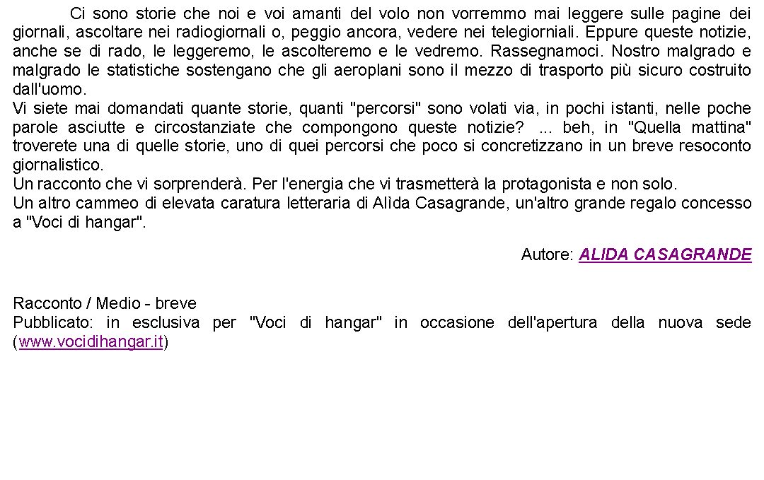 Casella di testo: 		Ci sono storie che noi e voi amanti del volo non vorremmo mai leggere sulle pagine dei giornali, ascoltare nei radiogiornali o, peggio ancora, vedere nei telegiorniali. Eppure queste notizie, anche se di rado, le leggeremo, le ascolteremo e le vedremo. Rassegnamoci. Nostro malgrado e malgrado le statistiche sostengano che gli aeroplani sono il mezzo di trasporto pi sicuro costruito dall'uomo.Vi siete mai domandati quante storie, quanti "percorsi" sono volati via, in pochi istanti, nelle poche parole asciutte e circostanziate che compongono queste notizie?  ... beh, in "Quella mattina" troverete una di quelle storie, uno di quei percorsi che poco si concretizzano in un breve resoconto giornalistico.Un racconto che vi sorprender. Per l'energia che vi trasmetter la protagonista e non solo.Un altro cammeo di elevata caratura letteraria di Alda Casagrande, un'altro grande regalo concesso a "Voci di hangar". Autore: ALIDA CASAGRANDE Racconto / Medio - brevePubblicato: in esclusiva per "Voci di hangar" in occasione dell'apertura della nuova sede (www.vocidihangar.it)  
