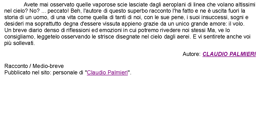 Casella di testo: 		Avete mai osservato quelle vaporose scie lasciate dagli aeroplani di linea che volano altissimi nel cielo? No? ... peccato! Beh, l'autore di questo superbo racconto l'ha fatto e ne  uscita fuori la storia di un uomo, di una vita come quella di tanti di noi, con le sue pene, i suoi insuccessi, sogni e desideri ma soprattutto degna d'essere vissuta appieno grazie da un unico grande amore: il volo.Un breve diario denso di riflessioni ed emozioni in cui potremo rivedere noi stessi Ma, ve lo consigliamo, leggetelo osservando le strisce disegnate nel cielo dagli aerei. E vi sentirete anche voi pi sollevati. Autore: CLAUDIO PALMIERIRacconto / Medio-brevePubblicato nel sito: personale di "Claudio Palmieri". 