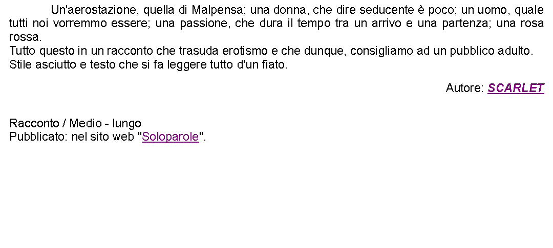 Casella di testo: 		Un'aerostazione, quella di Malpensa; una donna, che dire seducente  poco; un uomo, quale tutti noi vorremmo essere; una passione, che dura il tempo tra un arrivo e una partenza; una rosa rossa. Tutto questo in un racconto che trasuda erotismo e che dunque, consigliamo ad un pubblico adulto.Stile asciutto e testo che si fa leggere tutto d'un fiato.  Autore: SCARLET Racconto / Medio - lungoPubblicato: nel sito web "Soloparole".