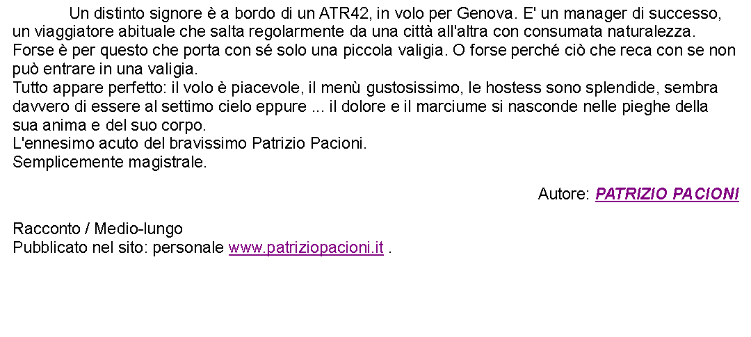 Casella di testo: 		Un distinto signore  a bordo di un ATR42, in volo per Genova. E' un manager di successo, un viaggiatore abituale che salta regolarmente da una citt all'altra con consumata naturalezza. Forse  per questo che porta con s solo una piccola valigia. O forse perch ci che reca con se non pu entrare in una valigia. Tutto appare perfetto: il volo  piacevole, il men gustosissimo, le hostess sono splendide, sembra davvero di essere al settimo cielo eppure ... il dolore e il marciume si nasconde nelle pieghe della sua anima e del suo corpo.L'ennesimo acuto del bravissimo Patrizio Pacioni. Semplicemente magistrale. Autore: PATRIZIO PACIONIRacconto / Medio-lungoPubblicato nel sito: personale www.patriziopacioni.it . 