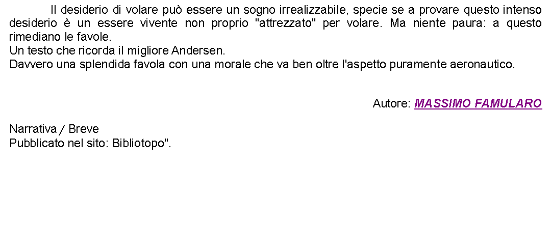 Casella di testo: 		Il desiderio di volare pu essere un sogno irrealizzabile, specie se a provare questo intenso desiderio  un essere vivente non proprio "attrezzato" per volare. Ma niente paura: a questo rimediano le favole.Un testo che ricorda il migliore Andersen. Davvero una splendida favola con una morale che va ben oltre l'aspetto puramente aeronautico.Autore: MASSIMO FAMULARONarrativa / BrevePubblicato nel sito: Bibliotopo". 