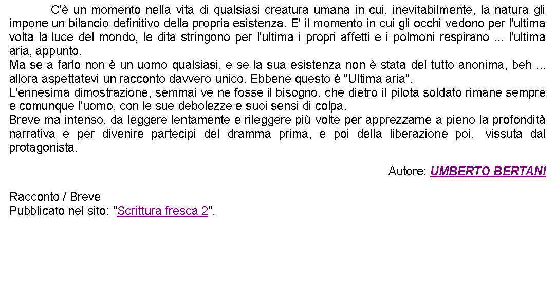 Casella di testo: 		C' un momento nella vita di qualsiasi creatura umana in cui, inevitabilmente, la natura gli impone un bilancio definitivo della propria esistenza. E' il momento in cui gli occhi vedono per l'ultima volta la luce del mondo, le dita stringono per l'ultima i propri affetti e i polmoni respirano ... l'ultima aria, appunto.Ma se a farlo non  un uomo qualsiasi, e se la sua esistenza non  stata del tutto anonima, beh ... allora aspettatevi un racconto davvero unico. Ebbene questo  "Ultima aria".L'ennesima dimostrazione, semmai ve ne fosse il bisogno, che dietro il pilota soldato rimane sempre e comunque l'uomo, con le sue debolezze e suoi sensi di colpa.Breve ma intenso, da leggere lentamente e rileggere pi volte per apprezzarne a pieno la profondit narrativa e per divenire partecipi del dramma prima, e poi della liberazione poi,  vissuta dal protagonista. Autore: UMBERTO BERTANIRacconto / BrevePubblicato nel sito: "Scrittura fresca 2".   