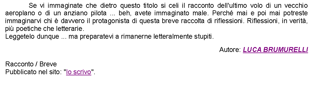 Casella di testo: 		Se vi immaginate che dietro questo titolo si celi il racconto dell'ultimo volo di un vecchio aeroplano o di un anziano pilota ... beh, avete immaginato male. Perch mai e poi mai potreste immaginarvi chi  davvero il protagonista di questa breve raccolta di riflessioni. Riflessioni, in verit, pi poetiche che letterarie. Leggetelo dunque ... ma preparatevi a rimanerne letteralmente stupiti. Autore: LUCA BRUMURELLIRacconto / BrevePubblicato nel sito: "Io scrivo".