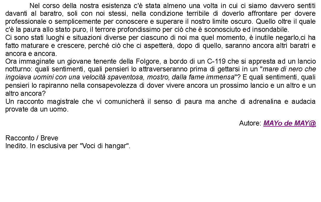 Casella di testo: 		Nel corso della nostra esistenza c' stata almeno una volta in cui ci siamo davvero sentiti davanti al baratro, soli con noi stessi, nella condizione terribile di doverlo affrontare per dovere professionale o semplicemente per conoscere e superare il nostro limite oscuro. Quello oltre il quale c' la paura allo stato puro, il terrore profondissimo per ci che  sconosciuto ed insondabile.Ci sono stati luoghi e situazioni diverse per ciascuno di noi ma quel momento,  inutile negarlo,ci ha fatto maturare e crescere, perch ci che ci aspetter, dopo di quello, saranno ancora altri baratri e ancora e ancora.Ora immaginate un giovane tenente della Folgore, a bordo di un C-119 che si appresta ad un lancio notturno: quali sentimenti, quali pensieri lo attraverseranno prima di gettarsi in un "mare di nero che ingoiava uomini con una velocit spaventosa, mostro, dalla fame immensa"? E quali sentimenti, quali pensieri lo rapiranno nella consapevolezza di dover vivere ancora un prossimo lancio e un altro e un altro ancora?Un racconto magistrale che vi comunicher il senso di paura ma anche di adrenalina e audacia provate da un uomo.Autore: MAYo de MAY@Racconto / BreveInedito. In esclusiva per "Voci di hangar". 