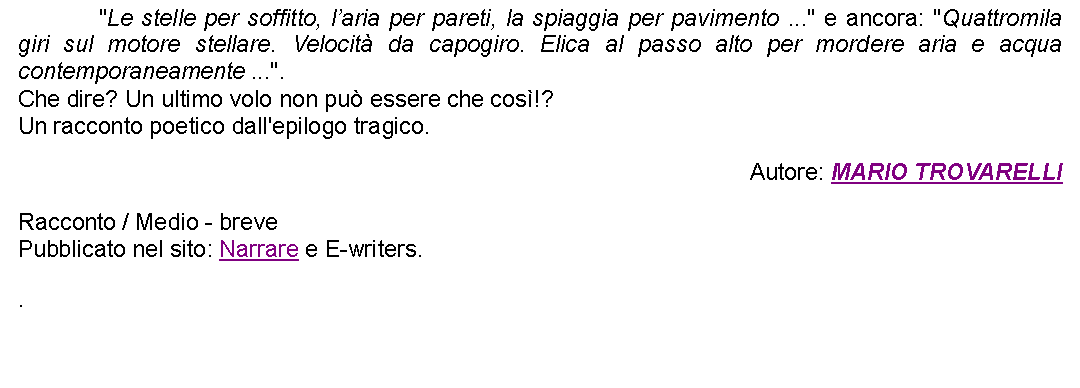 Casella di testo: 		"Le stelle per soffitto, laria per pareti, la spiaggia per pavimento ..." e ancora: "Quattromila giri sul motore stellare. Velocit da capogiro. Elica al passo alto per mordere aria e acqua contemporaneamente ...". Che dire? Un ultimo volo non pu essere che cos!?Un racconto poetico dall'epilogo tragico. Autore: MARIO TROVARELLIRacconto / Medio - brevePubblicato nel sito: Narrare e E-writers..