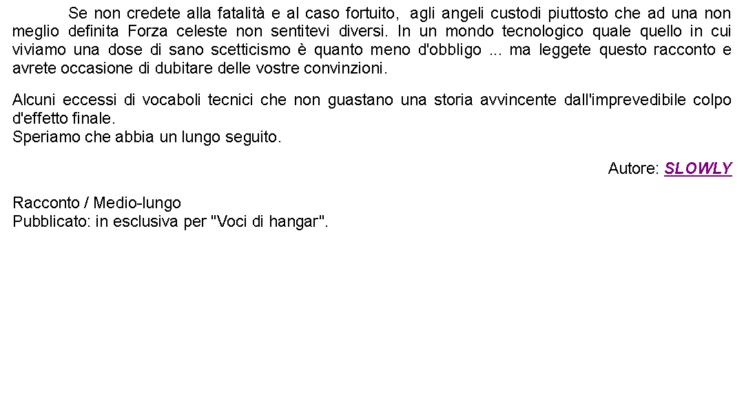 Casella di testo: 		Se non credete alla fatalit e al caso fortuito,  agli angeli custodi piuttosto che ad una non meglio definita Forza celeste non sentitevi diversi. In un mondo tecnologico quale quello in cui viviamo una dose di sano scetticismo  quanto meno d'obbligo ... ma leggete questo racconto e avrete occasione di dubitare delle vostre convinzioni. Alcuni eccessi di vocaboli tecnici che non guastano una storia avvincente dall'imprevedibile colpo d'effetto finale.Speriamo che abbia un lungo seguito. Autore: SLOWLYRacconto / Medio-lungoPubblicato: in esclusiva per "Voci di hangar". 